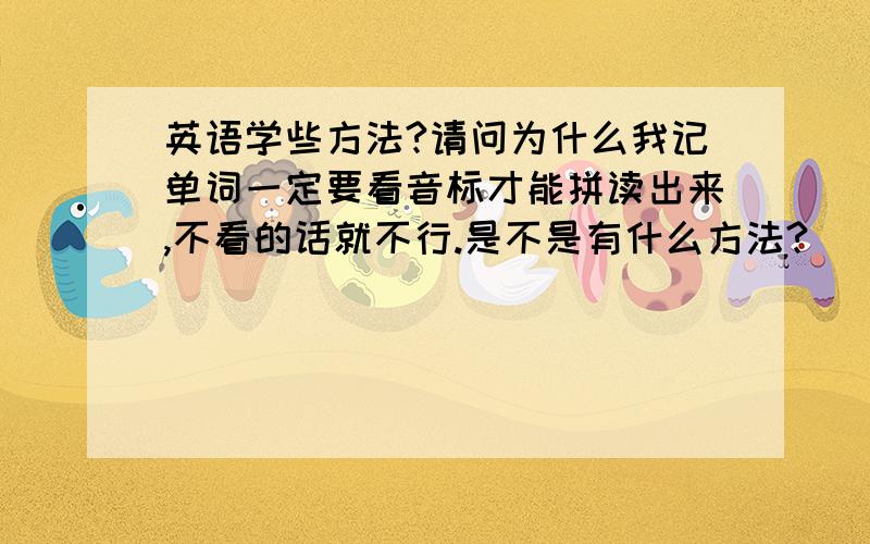 英语学些方法?请问为什么我记单词一定要看音标才能拼读出来,不看的话就不行.是不是有什么方法?