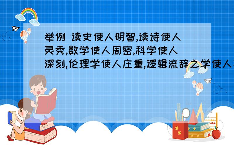 举例 读史使人明智,读诗使人灵秀,数学使人周密,科学使人深刻,伦理学使人庄重,逻辑流辞之学使人善辩