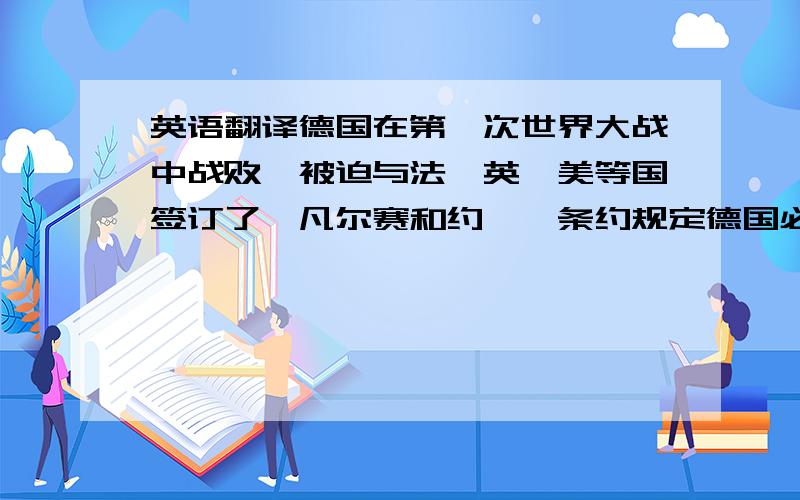 英语翻译德国在第一次世界大战中战败,被迫与法、英、美等国签订了《凡尔赛和约》,条约规定德国必须大量赔款,割让部分领土,并对德国进行了严格的军事限制,而且协约国控制了鲁尔工业