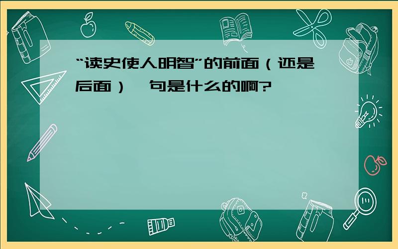 “读史使人明智”的前面（还是后面）一句是什么的啊?