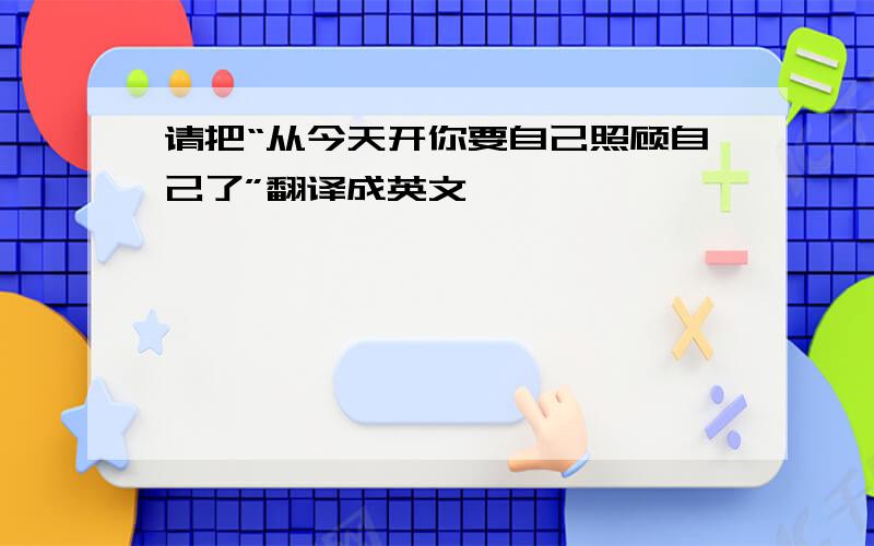 请把“从今天开你要自己照顾自己了”翻译成英文