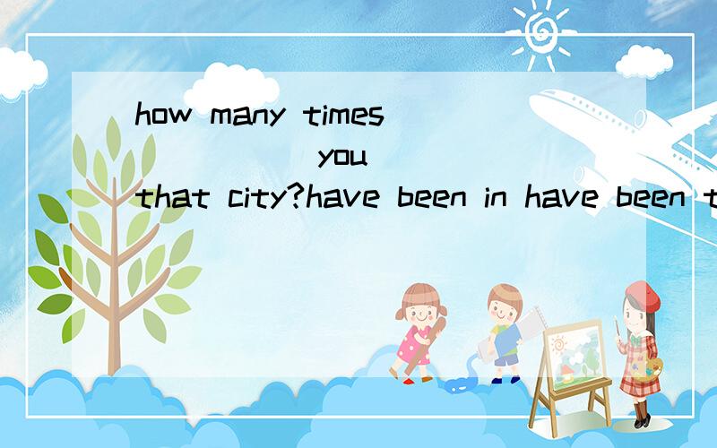 how many times_____ you ____that city?have been in have been to have gone to have gone