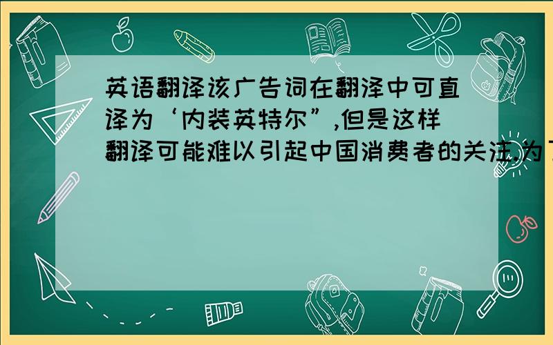 英语翻译该广告词在翻泽中可直译为‘内装英特尔”,但是这样翻译可能难以引起中国消费者的关注.为了激发中国消费者的兴趣和购买该产品的欲望,译者灵活地运用创译法,“给电脑一颗奔腾