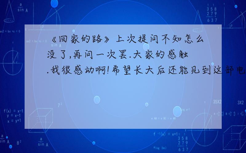 《回家的路》上次提问不知怎么没了,再问一次罢.大家的感触.我很感动啊!希望长大后还能见到这部电影.比上次还多的分.大家多多回答.回答有好的,陆笑,陆远方,田聪那部.现在有点倾向二楼