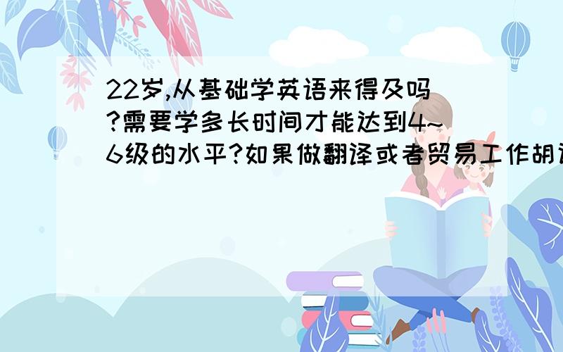 22岁,从基础学英语来得及吗?需要学多长时间才能达到4~6级的水平?如果做翻译或者贸易工作胡话需要学多久时间呢?也需要多少级的呢?要是学习的话一天学多长时间，记多少单词？