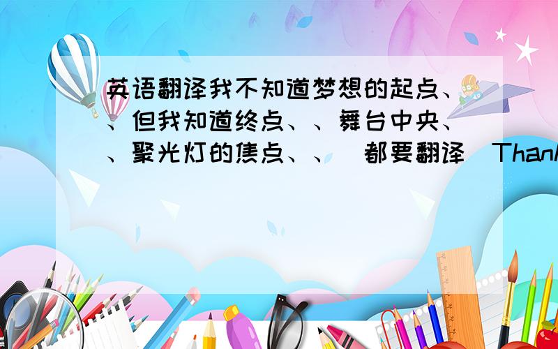 英语翻译我不知道梦想的起点、、但我知道终点、、舞台中央、、聚光灯的焦点、、[都要翻译]Thanks