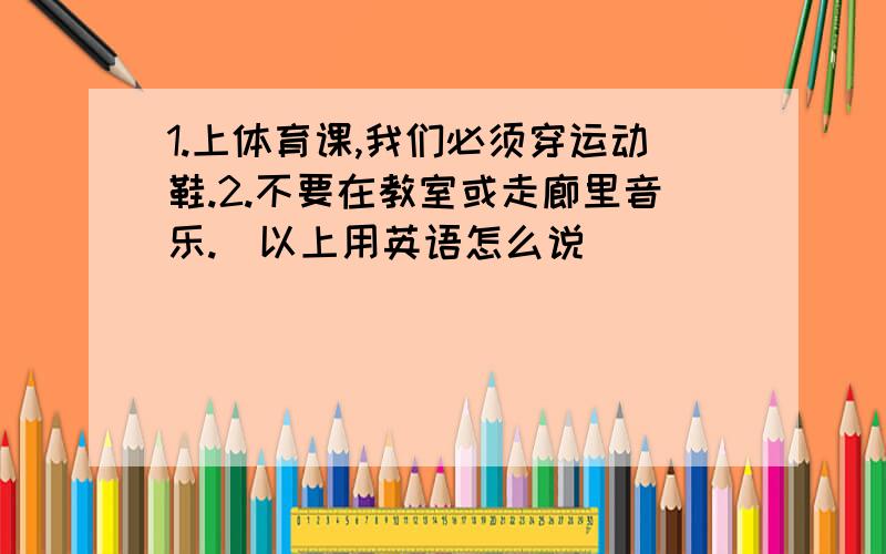 1.上体育课,我们必须穿运动鞋.2.不要在教室或走廊里音乐.（以上用英语怎么说