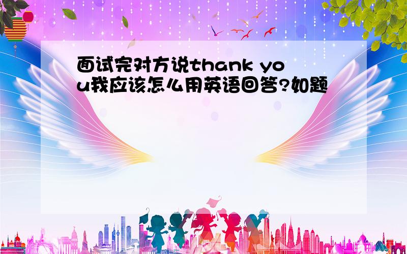 面试完对方说thank you我应该怎么用英语回答?如题