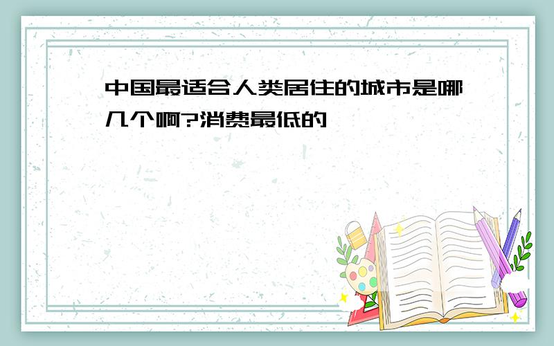 中国最适合人类居住的城市是哪几个啊?消费最低的