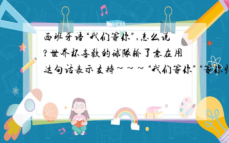 西班牙语“我们等你”,怎么说?世界杯喜欢的球队输了意在用这句话表示支持~~~“我们等你”“等你归来”这2句话~~谢谢能问下“我们等你”是哪句？我是想2句分开翻译