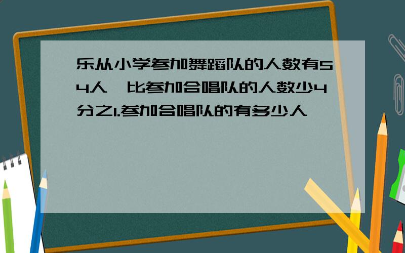 乐从小学参加舞蹈队的人数有54人,比参加合唱队的人数少4分之1.参加合唱队的有多少人