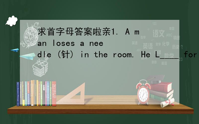 求首字母答案啦亲1. A man loses a needle (针) in the room. He L____ for it on the floor, but it is dark in the room And he can't see a_____. He comes out and looks for the needle in the s_____. A friend comes up. “What are you doing here ?