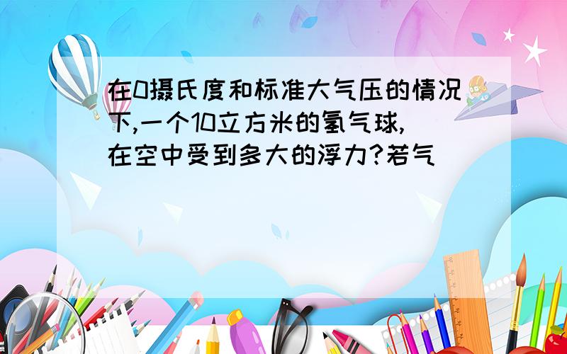 在0摄氏度和标准大气压的情况下,一个10立方米的氢气球,在空中受到多大的浮力?若气