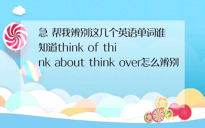 急 帮我辨别这几个英语单词谁知道think of think about think over怎么辨别