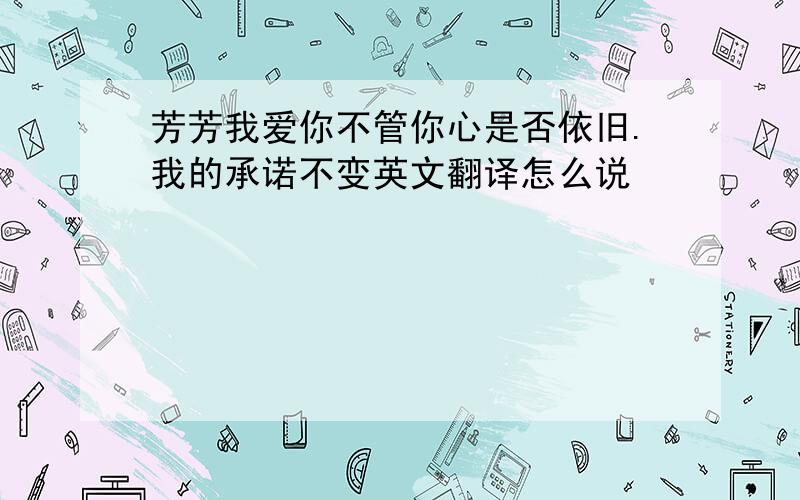 芳芳我爱你不管你心是否依旧.我的承诺不变英文翻译怎么说