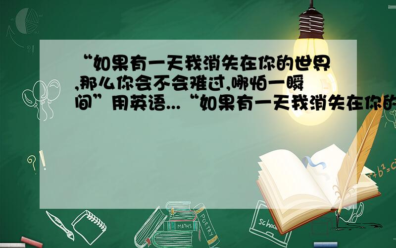 “如果有一天我消失在你的世界,那么你会不会难过,哪怕一瞬间”用英语...“如果有一天我消失在你的世界,那么你会不会难过,哪怕一瞬间”用英语怎么说