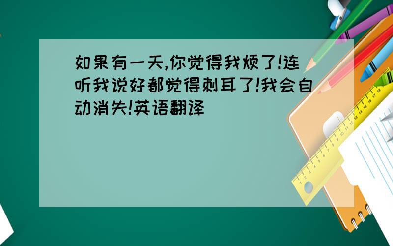 如果有一天,你觉得我烦了!连听我说好都觉得刺耳了!我会自动消失!英语翻译