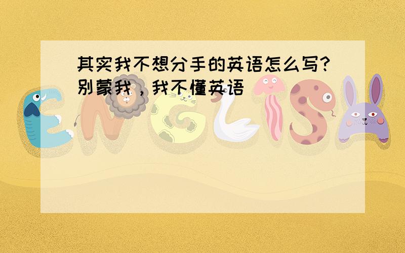 其实我不想分手的英语怎么写?别蒙我，我不懂英语