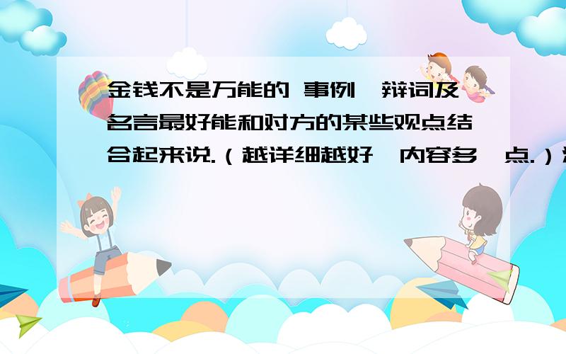 金钱不是万能的 事例、辩词及名言最好能和对方的某些观点结合起来说.（越详细越好,内容多一点.）注意：不要写成对方观点!我明天就要用,期望能尽快给我答复.