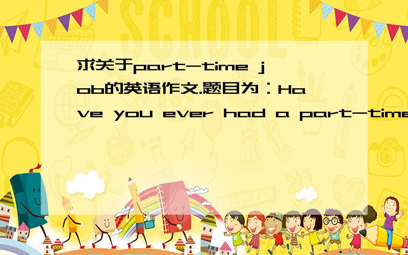 求关于part-time job的英语作文.题目为：Have you ever had a part-time job? If you have what sort of work was it ? What did you like most about having a job?尽量合符题目要求,要120~150字之间.急用!