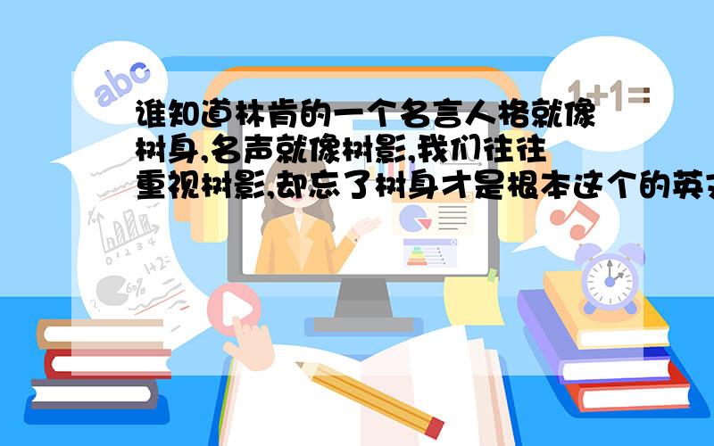 谁知道林肯的一个名言人格就像树身,名声就像树影,我们往往重视树影,却忘了树身才是根本这个的英文原文啊?