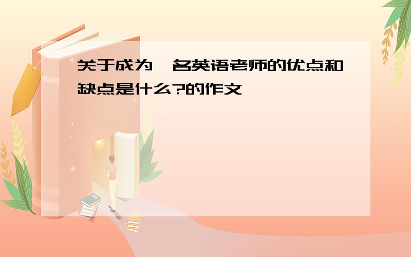 关于成为一名英语老师的优点和缺点是什么?的作文