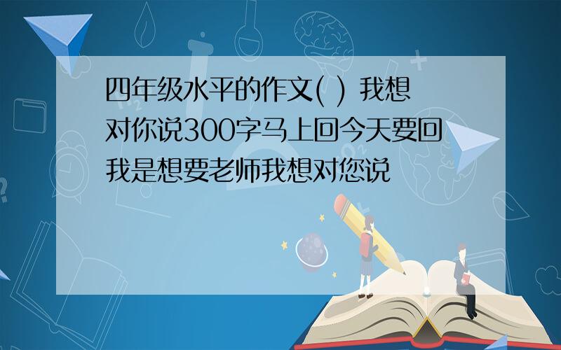 四年级水平的作文( ) 我想对你说300字马上回今天要回我是想要老师我想对您说