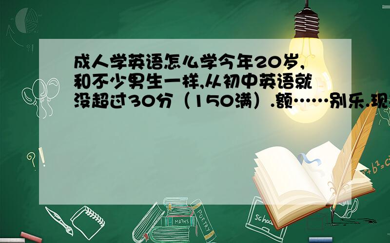 成人学英语怎么学今年20岁,和不少男生一样,从初中英语就没超过30分（150满）.额……别乐.现在想从头学英语.3月份成人大学开课,肯定有英语,但是对那种课程基本不报希望,据说老师都是照着