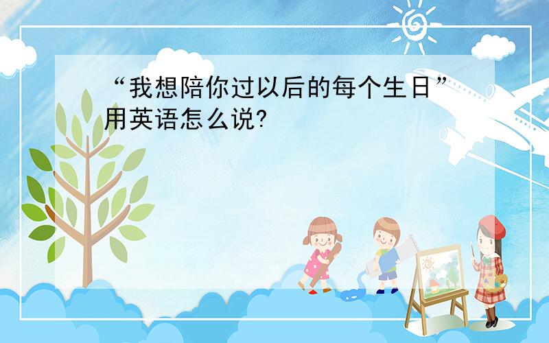 “我想陪你过以后的每个生日”用英语怎么说?