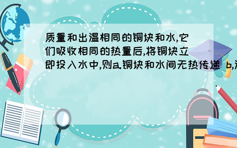 质量和出温相同的铜块和水,它们吸收相同的热量后,将铜块立即投入水中,则a.铜块和水间无热传递 b,温度由铜块传给水 c 内能由铜块传给水 d 热量由水传给铜块 答案好像是c,为什么是内能而