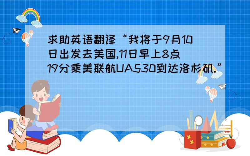 求助英语翻译“我将于9月10日出发去美国,11日早上8点19分乘美联航UA530到达洛杉矶.”