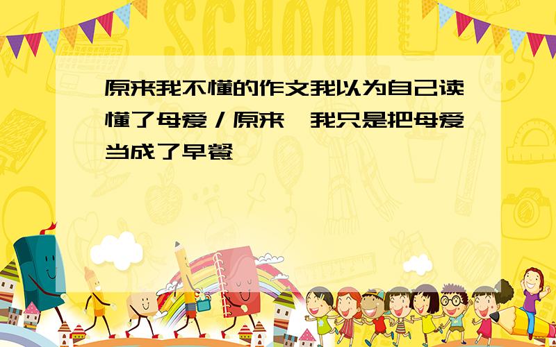 原来我不懂的作文我以为自己读懂了母爱／原来,我只是把母爱当成了早餐