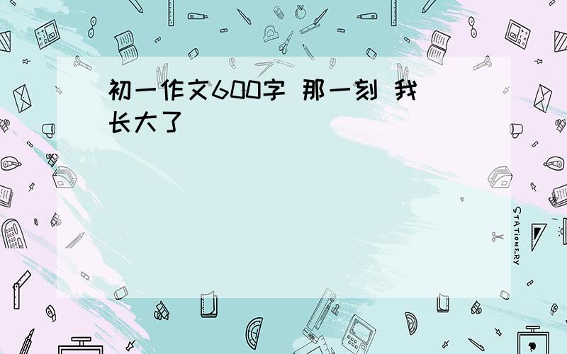 初一作文600字 那一刻 我长大了