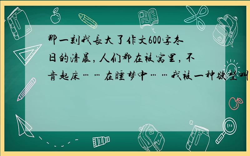 那一刻我长大了作文600字冬日的清晨，人们都在被窝里，不肯起床……在睡梦中……我被一种欲望叫醒，揉揉朦胧的睡眼，费力地抬起头，看了看闹钟只有五点多，还早着呢！但醒来的我已