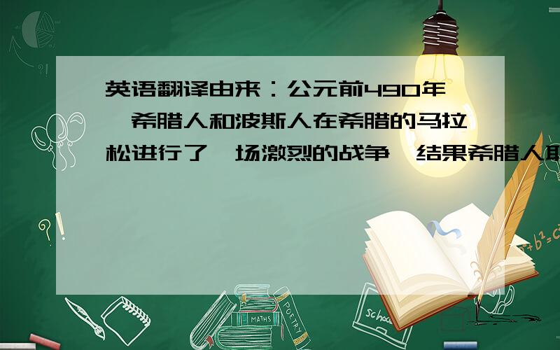 英语翻译由来：公元前490年,希腊人和波斯人在希腊的马拉松进行了一场激烈的战争,结果希腊人取得了胜利.为了把胜利的消息很快地送到首都——雅典,就派了一个叫菲迪皮季斯的战士,从马