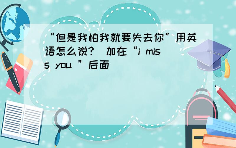 “但是我怕我就要失去你”用英语怎么说?(加在“i miss you ”后面)