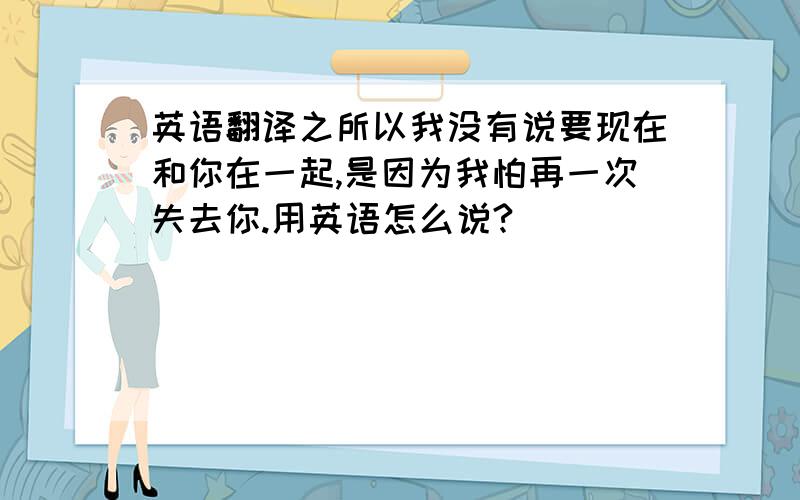 英语翻译之所以我没有说要现在和你在一起,是因为我怕再一次失去你.用英语怎么说?