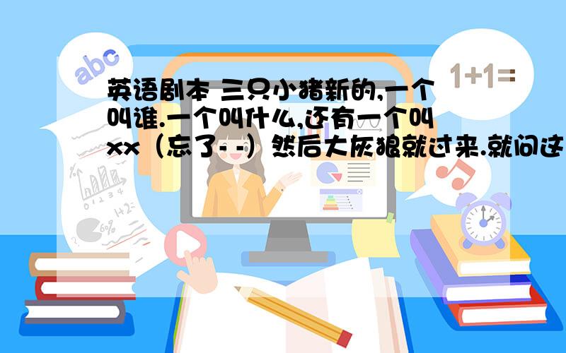 英语剧本 三只小猪新的,一个叫谁.一个叫什么,还有一个叫xx（忘了- -）然后大灰狼就过来.就问这是谁 然后谁就说是.就这个的英语剧本,