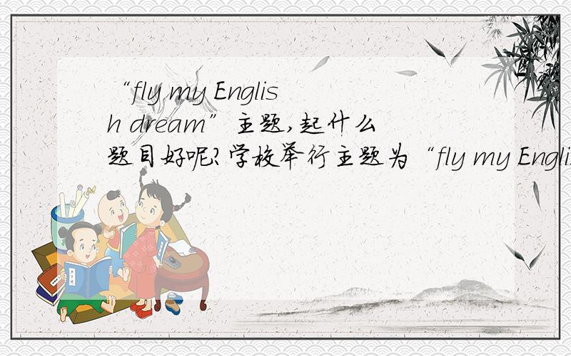 “fly my English dream”主题,起什么题目好呢?学校举行主题为“fly my English dream”的英语节,要求做一个英语墙报,起什么题目好呢?要比较新鲜的,积极的、、谢谢~