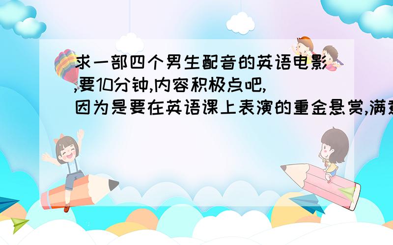 求一部四个男生配音的英语电影,要10分钟,内容积极点吧,因为是要在英语课上表演的重金悬赏,满意的直接给分!发到邮箱js1207351@126.com求速度啊~~~要好一点吧,要直接截好的视频,谢谢!