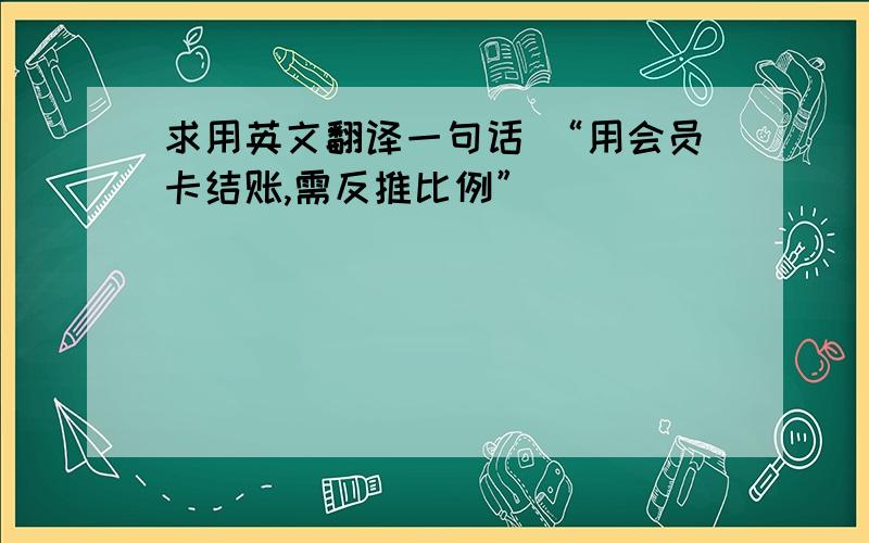 求用英文翻译一句话 “用会员卡结账,需反推比例”