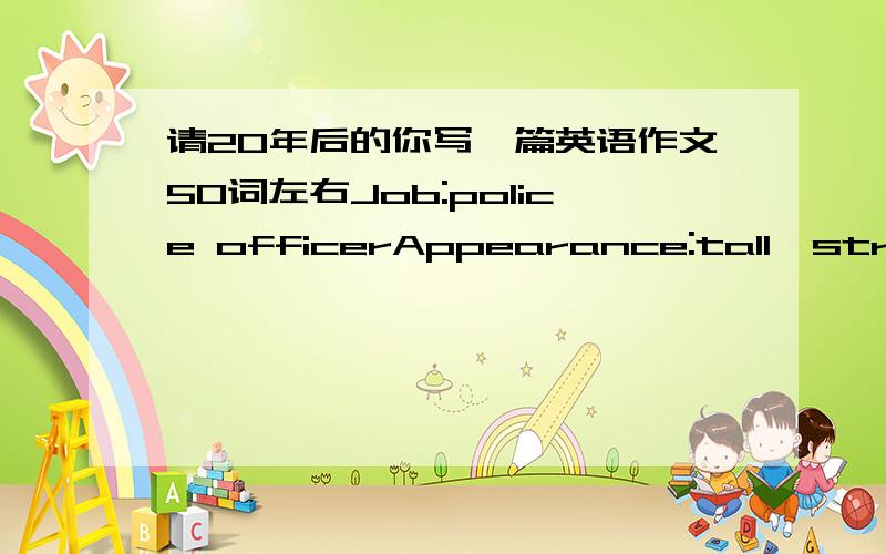 请20年后的你写一篇英语作文50词左右Job:police officerAppearance:tall,strong,short,strailght.hairplace:BEIJINGSprts:table tennis Family:towchildren