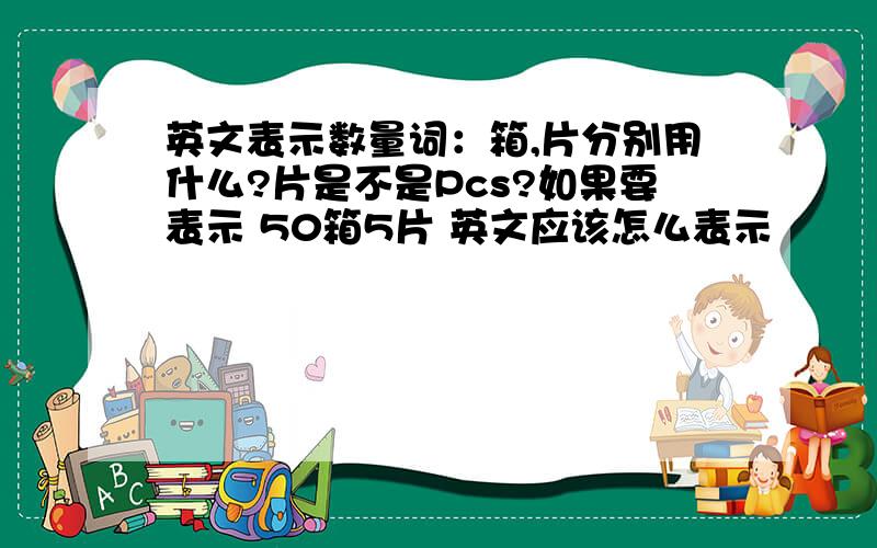 英文表示数量词：箱,片分别用什么?片是不是Pcs?如果要表示 50箱5片 英文应该怎么表示