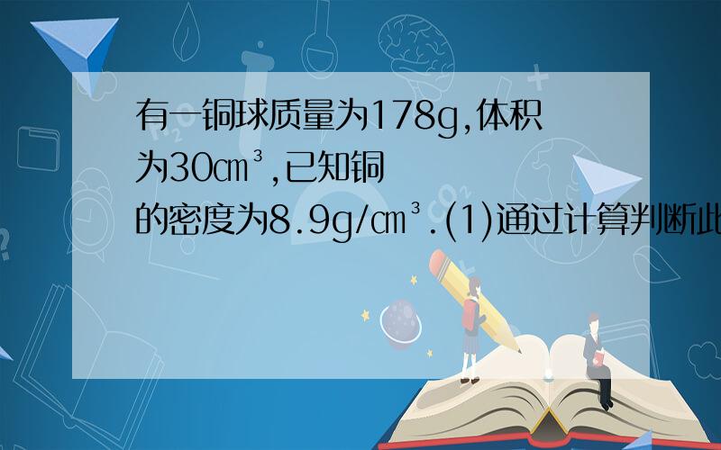 有一铜球质量为178g,体积为30㎝³,已知铜的密度为8.9g/㎝³.(1)通过计算判断此球是空心的还是实心的.（2）若此球是空心的,空心部分的体积是多少?如果答得好