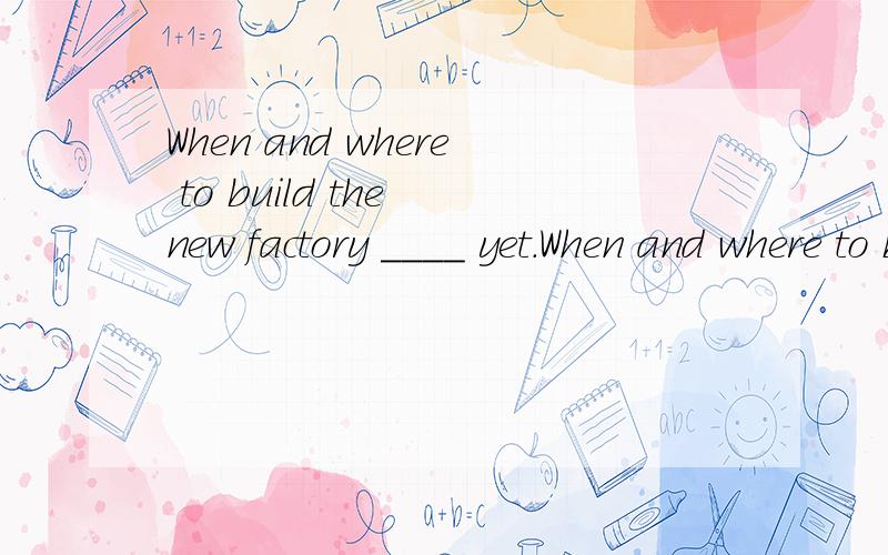 When and where to build the new factory ____ yet.When and where to build the new factory ____ yet.A.is not decided B.are not decided C.has not decided D.have not decided看到yet要考虑完成时吗?