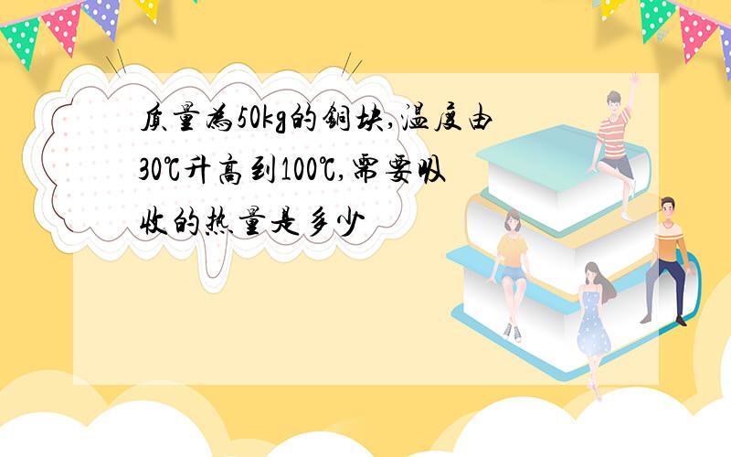 质量为50kg的铜块,温度由30℃升高到100℃,需要吸收的热量是多少