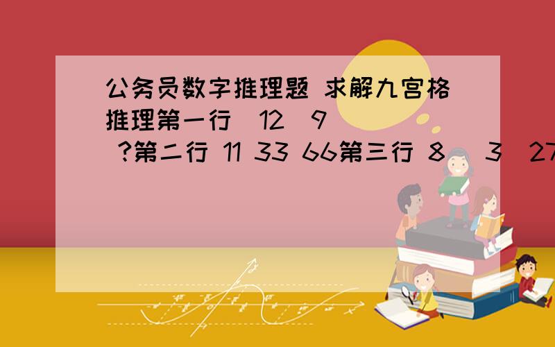 公务员数字推理题 求解九宫格推理第一行  12  9   ?第二行 11 33 66第三行 8   3  27求?a35  b40 c45 d55解题步骤给我啊,谢谢了