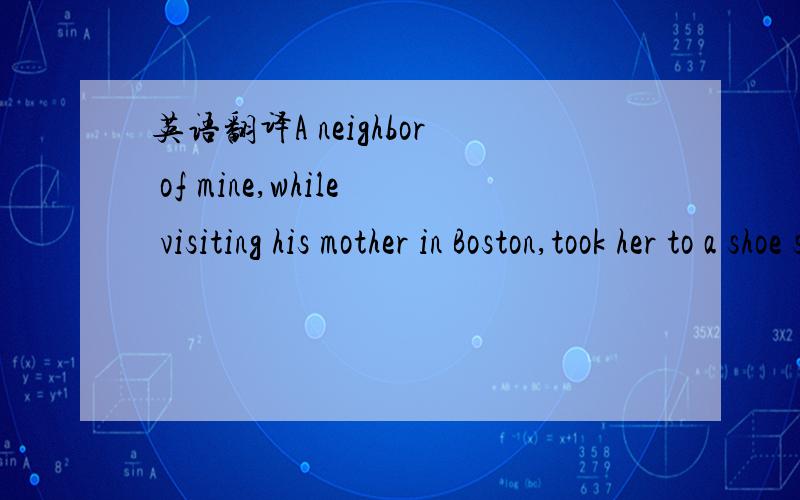 英语翻译A neighbor of mine,while visiting his mother in Boston,took her to a shoe store to buy a new pair of shoes.While she was trying on different styles,my neighbor took the manager aside.“ When she picks out a pair that she likes,” he sai