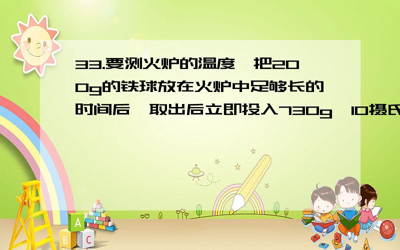 33.要测火炉的温度,把200g的铁球放在火炉中足够长的时间后,取出后立即投入730g,10摄氏度的冷水中,不计热损失,水温升至40摄氏度,求：【C水=4.2 x 10的三次方J(kg.摄氏度),C铁=0.46 x10的三次方J/（kg