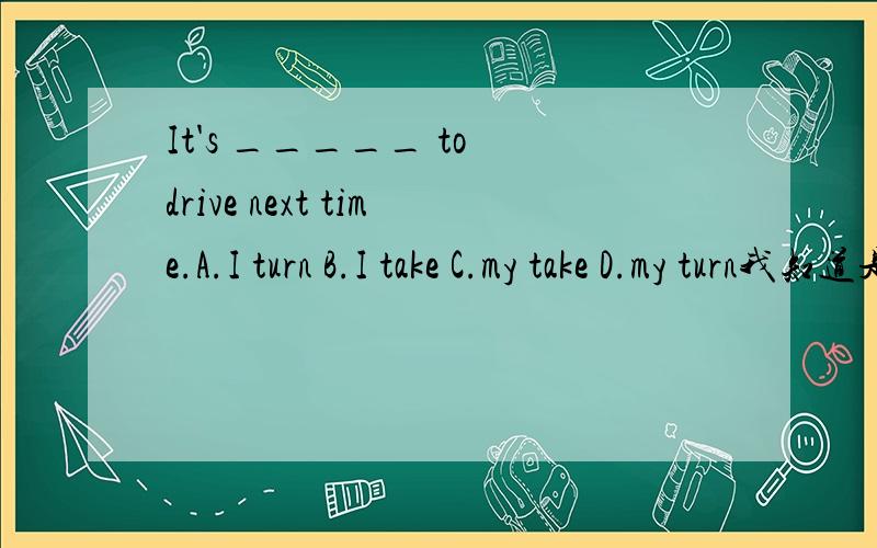 It's _____ to drive next time.A.I turn B.I take C.my take D.my turn我知道是选D,但不知道为什么,